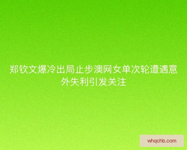 郑钦文爆冷出局止步澳网女单次轮遭遇意外失利引发关注
