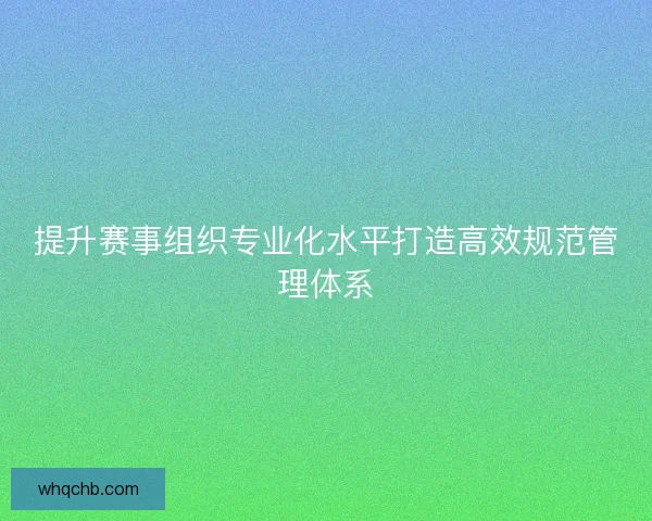 提升赛事组织专业化水平打造高效规范管理体系 提升赛事组织专业化水平打造高效规范管理体系