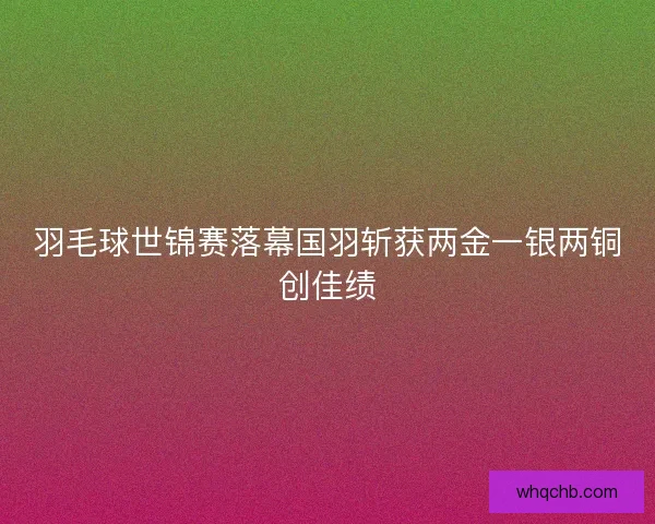 羽毛球世锦赛落幕国羽斩获两金一银两铜创佳绩