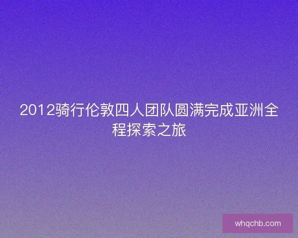 2012骑行伦敦四人团队圆满完成亚洲全程探索之旅 2012骑行伦敦四人团队圆满完成亚洲全程探索之旅