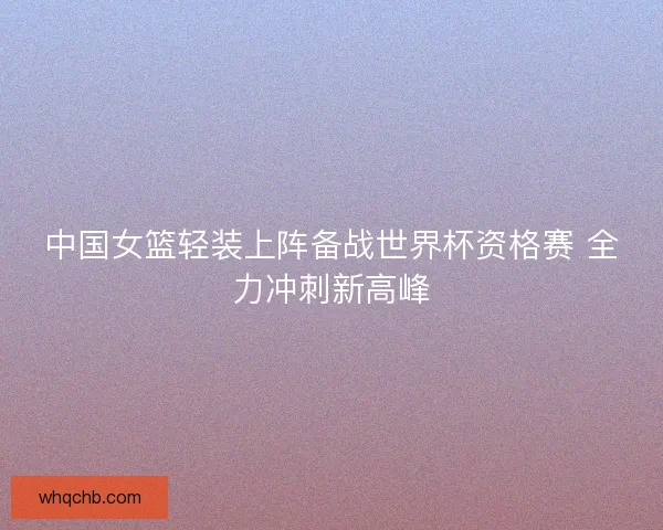 中国女篮轻装上阵备战世界杯资格赛 全力冲刺新高峰 中国女篮轻装上阵备战世界杯资格赛 全力冲刺新高峰