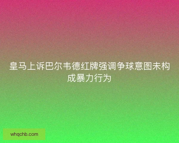 皇马上诉巴尔韦德红牌强调争球意图未构成暴力行为