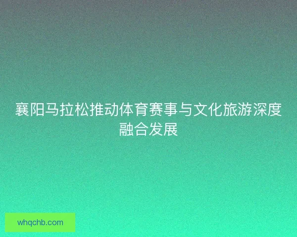 襄阳马拉松推动体育赛事与文化旅游深度融合发展