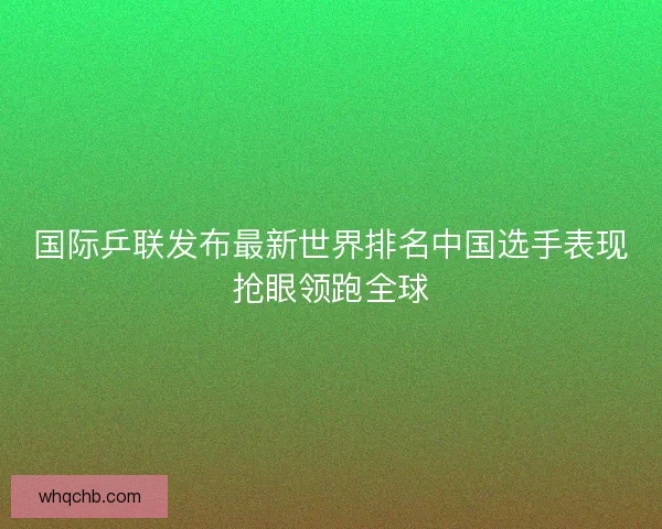 国际乒联发布最新世界排名中国选手表现抢眼领跑全球 国际乒联发布最新世界排名中国选手表现抢眼领跑全球