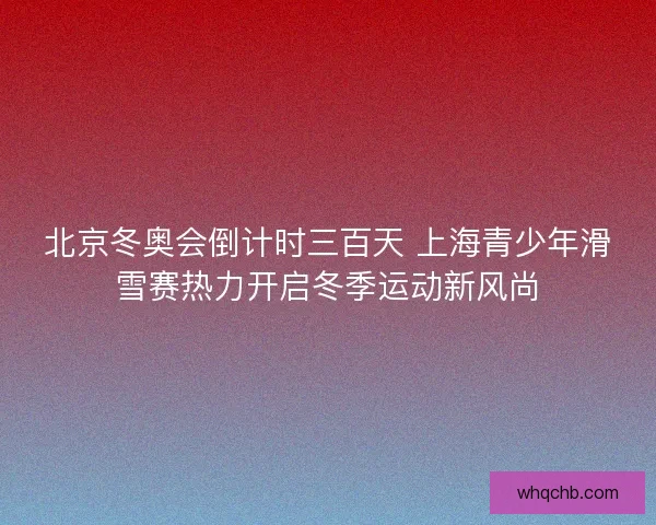 北京冬奥会倒计时三百天 上海青少年滑雪赛热力开启冬季运动新风尚