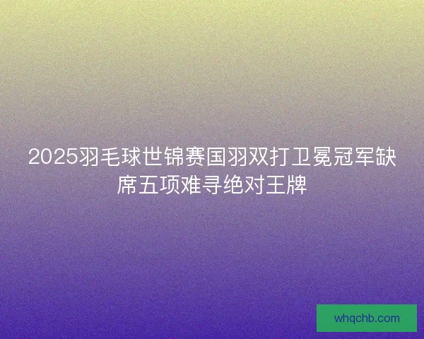 2025羽毛球世锦赛国羽双打卫冕冠军缺席五项难寻绝对王牌