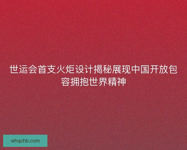 世运会首支火炬设计揭秘展现中国开放包容拥抱世界精神 世运会首支火炬设计揭秘展现中国开放包容拥抱世界精神