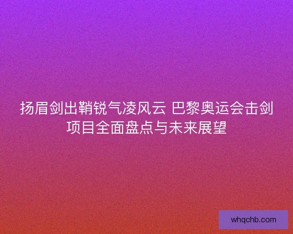扬眉剑出鞘锐气凌风云 巴黎奥运会击剑项目全面盘点与未来展望