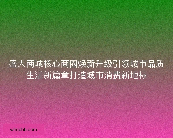 盛大商城核心商圈焕新升级引领城市品质生活新篇章打造城市消费新地标 盛大商城核心商圈焕新升级引领城市品质生活新篇章打造城市消费新地标