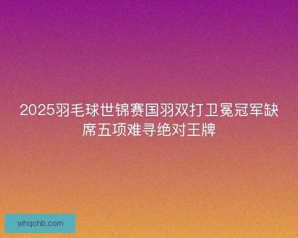 2025羽毛球世锦赛国羽双打卫冕冠军缺席五项难寻绝对王牌