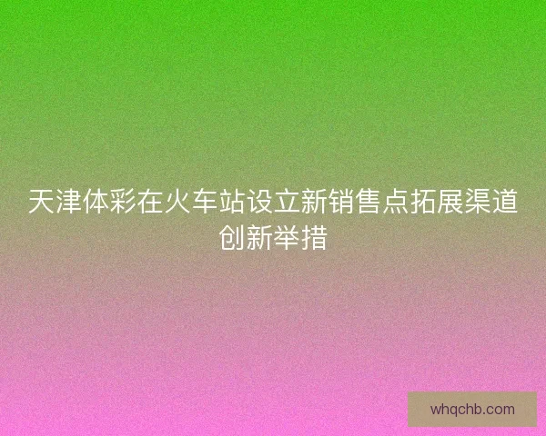天津体彩在火车站设立新销售点拓展渠道创新举措 天津体彩在火车站设立新销售点拓展渠道创新举措
