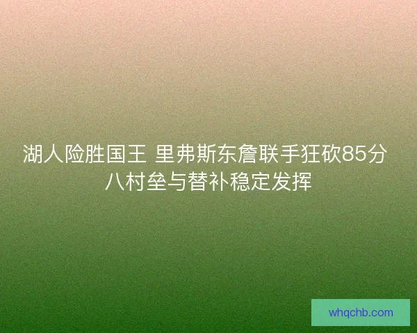 湖人险胜国王 里弗斯东詹联手狂砍85分 八村垒与替补稳定发挥 湖人险胜国王 里弗斯东詹联手狂砍85分 八村垒与替补稳定发挥