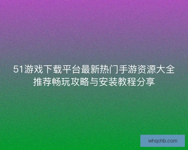 51游戏下载平台最新热门手游资源大全推荐畅玩攻略与安装教程分享 51游戏下载平台最新热门手游资源大全推荐畅玩攻略与安装教程分享