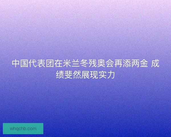 中国代表团在米兰冬残奥会再添两金 成绩斐然展现实力 中国代表团在米兰冬残奥会再添两金 成绩斐然展现实力